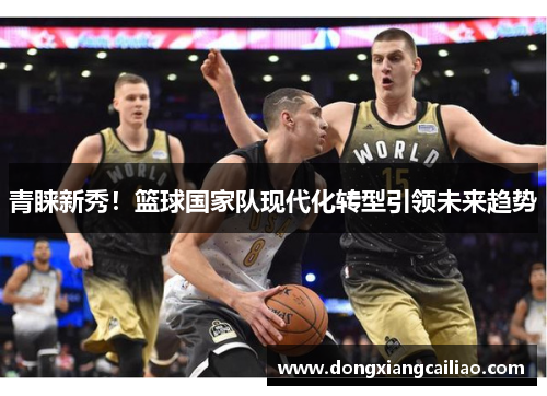 青睐新秀！篮球国家队现代化转型引领未来趋势
